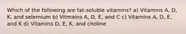 Which of the following are fat-soluble vitamins? a) Vitamins A, D, K, and selemium b) Vitmains A, D, E, and C c) Vitamins A, D, E, and K d) Vitamins D, E, K, and choline