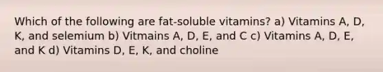 Which of the following are fat-soluble vitamins? a) Vitamins A, D, K, and selemium b) Vitmains A, D, E, and C c) Vitamins A, D, E, and K d) Vitamins D, E, K, and choline