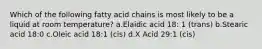 Which of the following fatty acid chains is most likely to be a liquid at room temperature? a.Elaidic acid 18: 1 (trans) b.Stearic acid 18:0 c.Oleic acid 18:1 (cis) d.X Acid 29:1 (cis)