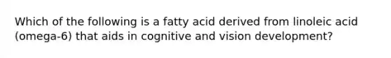 Which of the following is a fatty acid derived from linoleic acid (omega-6) that aids in cognitive and vision development?