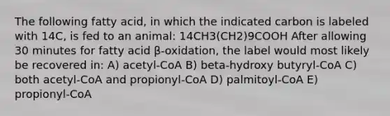 The following fatty acid, in which the indicated carbon is labeled with 14C, is fed to an animal: 14CH3(CH2)9COOH After allowing 30 minutes for fatty acid β-oxidation, the label would most likely be recovered in: A) acetyl-CoA B) beta-hydroxy butyryl-CoA C) both acetyl-CoA and propionyl-CoA D) palmitoyl-CoA E) propionyl-CoA