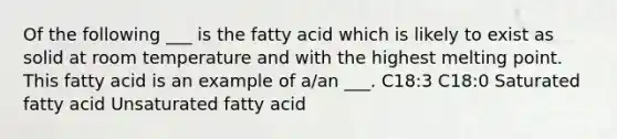 Of the following ___ is the fatty acid which is likely to exist as solid at room temperature and with the highest melting point. This fatty acid is an example of a/an ___. C18:3 C18:0 Saturated fatty acid Unsaturated fatty acid