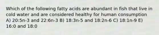 Which of the following fatty acids are abundant in fish that live in cold water and are considered healthy for human consumption A) 20:5n-3 and 22:6n-3 B) 18:3n-5 and 18:2n-6 C) 18:1n-9 E) 16:0 and 18:0