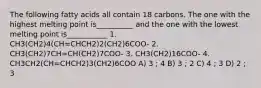 The following fatty acids all contain 18 carbons. The one with the highest melting point is__________ and the one with the lowest melting point is___________ 1. CH3(CH2)4(CH=CHCH2)2(CH2)6COO- 2. CH3(CH2)7CH=CH(CH2)7COO- 3. CH3(CH2)16COO- 4. CH3CH2(CH=CHCH2)3(CH2)6COO A) 3 ; 4 B) 3 ; 2 C) 4 ; 3 D) 2 ; 3