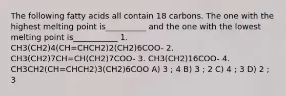 The following fatty acids all contain 18 carbons. The one with the highest melting point is__________ and the one with the lowest melting point is___________ 1. CH3(CH2)4(CH=CHCH2)2(CH2)6COO- 2. CH3(CH2)7CH=CH(CH2)7COO- 3. CH3(CH2)16COO- 4. CH3CH2(CH=CHCH2)3(CH2)6COO A) 3 ; 4 B) 3 ; 2 C) 4 ; 3 D) 2 ; 3