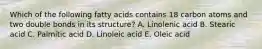 Which of the following fatty acids contains 18 carbon atoms and two double bonds in its structure? A. Linolenic acid B. Stearic acid C. Palmitic acid D. Linoleic acid E. Oleic acid