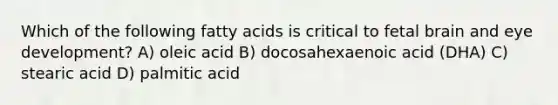 Which of the following fatty acids is critical to fetal brain and eye development? A) oleic acid B) docosahexaenoic acid (DHA) C) stearic acid D) palmitic acid