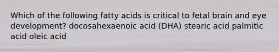 Which of the following fatty acids is critical to fetal brain and eye development? docosahexaenoic acid (DHA) stearic acid palmitic acid oleic acid