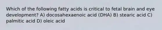 Which of the following fatty acids is critical to fetal brain and eye development? A) docosahexaenoic acid (DHA) B) stearic acid C) palmitic acid D) oleic acid