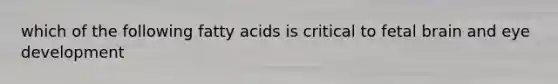 which of the following fatty acids is critical to fetal brain and eye development