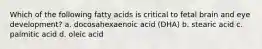 Which of the following fatty acids is critical to fetal brain and eye development? a. docosahexaenoic acid (DHA) b. stearic acid c. palmitic acid d. oleic acid