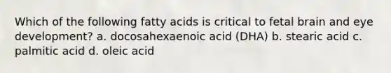 Which of the following fatty acids is critical to fetal brain and eye development? a. docosahexaenoic acid (DHA) b. stearic acid c. palmitic acid d. oleic acid