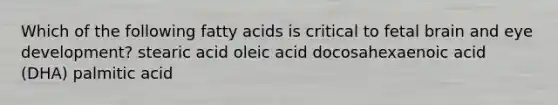 Which of the following fatty acids is critical to fetal brain and eye development? stearic acid oleic acid docosahexaenoic acid (DHA) palmitic acid