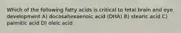 Which of the following fatty acids is critical to fetal brain and eye development A) docosahexaenoic acid (DHA) B) stearic acid C) palmitic acid D) oleic acid