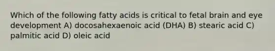 Which of the following fatty acids is critical to fetal brain and eye development A) docosahexaenoic acid (DHA) B) stearic acid C) palmitic acid D) oleic acid