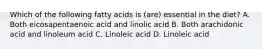 Which of the following fatty acids is (are) essential in the diet? A. Both eicosapentaenoic acid and linolic acid B. Both arachidonic acid and linoleum acid C. Linoleic acid D. Linoleic acid