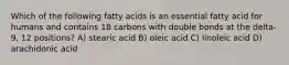 Which of the following fatty acids is an essential fatty acid for humans and contains 18 carbons with double bonds at the delta-9, 12 positions? A) stearic acid B) oleic acid C) linoleic acid D) arachidonic acid