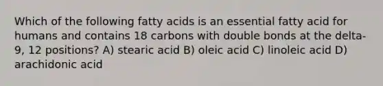 Which of the following fatty acids is an essential fatty acid for humans and contains 18 carbons with double bonds at the delta-9, 12 positions? A) stearic acid B) oleic acid C) linoleic acid D) arachidonic acid