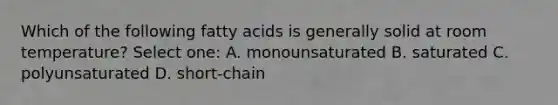 Which of the following fatty acids is generally solid at room temperature? Select one: A. monounsaturated B. saturated C. polyunsaturated D. short-chain