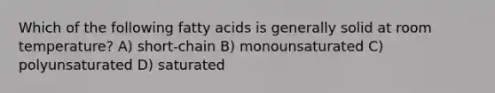 Which of the following fatty acids is generally solid at room temperature? A) short-chain B) monounsaturated C) polyunsaturated D) saturated