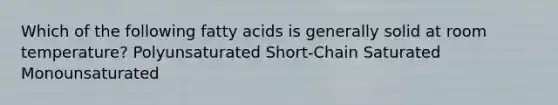 Which of the following fatty acids is generally solid at room temperature? Polyunsaturated Short-Chain Saturated Monounsaturated