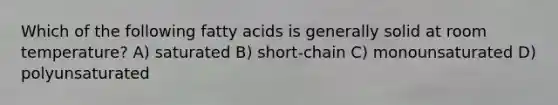 Which of the following fatty acids is generally solid at room temperature? A) saturated B) short-chain C) monounsaturated D) polyunsaturated