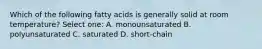 Which of the following fatty acids is generally solid at room temperature? Select one: A. monounsaturated B. polyunsaturated C. saturated D. short-chain