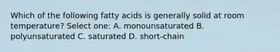 Which of the following fatty acids is generally solid at room temperature? Select one: A. monounsaturated B. polyunsaturated C. saturated D. short-chain