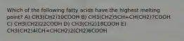 Which of the following fatty acids have the highest melting point? A) CH3(CH2)10COOH B) CH3(CH2)5CH=CH(CH2)7COOH C) CH3(CH2)22COOH D) CH3(CH2)18COOH E) CH3(CH2)4(CH=CHCH2)2(CH2)6COOH