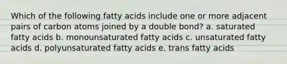 Which of the following fatty acids include one or more adjacent pairs of carbon atoms joined by a double bond? a. saturated fatty acids b. monounsaturated fatty acids c. unsaturated fatty acids d. polyunsaturated fatty acids e. trans fatty acids