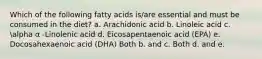 Which of the following fatty acids is/are essential and must be consumed in the diet? a. Arachidonic acid b. Linoleic acid c. alpha α -Linolenic acid d. Eicosapentaenoic acid (EPA) e. Docosahexaenoic acid (DHA) Both b. and c. Both d. and e.