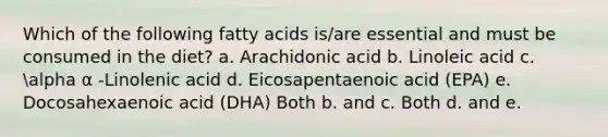 Which of the following fatty acids is/are essential and must be consumed in the diet? a. Arachidonic acid b. Linoleic acid c. alpha α -Linolenic acid d. Eicosapentaenoic acid (EPA) e. Docosahexaenoic acid (DHA) Both b. and c. Both d. and e.