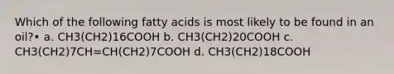 Which of the following fatty acids is most likely to be found in an oil?• a. CH3(CH2)16COOH b. CH3(CH2)20COOH c. CH3(CH2)7CH=CH(CH2)7COOH d. CH3(CH2)18COOH