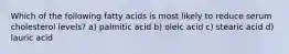 Which of the following fatty acids is most likely to reduce serum cholesterol levels? a) palmitic acid b) oleic acid c) stearic acid d) lauric acid