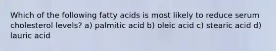 Which of the following fatty acids is most likely to reduce serum cholesterol levels? a) palmitic acid b) oleic acid c) stearic acid d) lauric acid