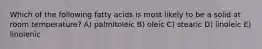 Which of the following fatty acids is most likely to be a solid at room temperature? A) palmitoleic B) oleic C) stearic D) linoleic E) linolenic