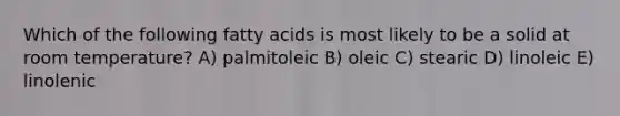 Which of the following fatty acids is most likely to be a solid at room temperature? A) palmitoleic B) oleic C) stearic D) linoleic E) linolenic