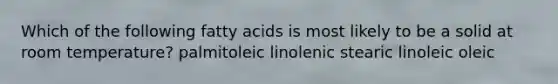 Which of the following fatty acids is most likely to be a solid at room temperature? palmitoleic linolenic stearic linoleic oleic