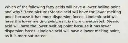 Which of the following fatty acids will have a lower boiling point and why? (need picture) Stearic acid will have the lower melting point because it has more dispersion forces. Linolenic acid will have the lower melting point, as it is more unsaturated. Stearic acid will have the lower melting point because it has fewer dispersion forces. Linolenic acid will have a lower melting point, as it is more saturated.