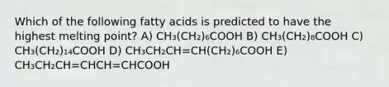 Which of the following fatty acids is predicted to have the highest melting point? A) CH₃(CH₂)₆COOH B) CH₃(CH₂)₈COOH C) CH₃(CH₂)₁₄COOH D) CH₃CH₂CH=CH(CH₂)₆COOH E) CH₃CH₂CH=CHCH=CHCOOH