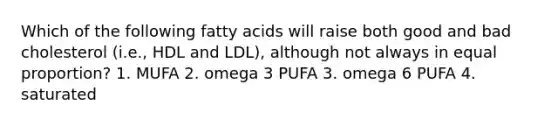 Which of the following fatty acids will raise both good and bad cholesterol (i.e., HDL and LDL), although not always in equal proportion? 1. MUFA 2. omega 3 PUFA 3. omega 6 PUFA 4. saturated