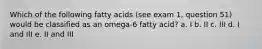 Which of the following fatty acids (see exam 1, question 51) would be classified as an omega-6 fatty acid? a. I b. II c. III d. I and III e. II and III