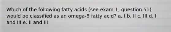 Which of the following fatty acids (see exam 1, question 51) would be classified as an omega-6 fatty acid? a. I b. II c. III d. I and III e. II and III