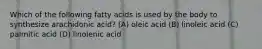 Which of the following fatty acids is used by the body to synthesize arachidonic acid? (A) oleic acid (B) linoleic acid (C) palmitic acid (D) linolenic acid