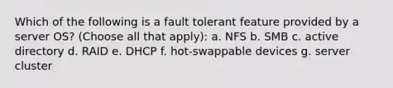 Which of the following is a fault tolerant feature provided by a server OS? (Choose all that apply): a. NFS b. SMB c. active directory d. RAID e. DHCP f. hot-swappable devices g. server cluster