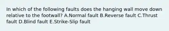 In which of the following faults does the hanging wall move down relative to the footwall? A.Normal fault B.Reverse fault C.Thrust fault D.Blind fault E.Strike-Slip fault