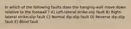 In which of the following faults does the hanging-wall move down relative to the footwall ? A) Left-lateral strike-slip fault B) Right-lateral strike-slip fault C) Normal dip-slip fault D) Reverse dip-slip fault E) Blind fault