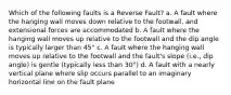 Which of the following faults is a Reverse Fault? a. A fault where the hanging wall moves down relative to the footwall, and extensional forces are accommodated b. A fault where the hanging wall moves up relative to the footwall and the dip angle is typically larger than 45° c. A fault where the hanging wall moves up relative to the footwall and the fault's slope (i.e., dip angle) is gentle (typically less than 30°) d. A fault with a nearly vertical plane where slip occurs parallel to an imaginary horizontal line on the fault plane