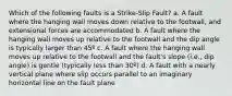 Which of the following faults is a Strike-Slip Fault? a. A fault where the hanging wall moves down relative to the footwall, and extensional forces are accommodated b. A fault where the hanging wall moves up relative to the footwall and the dip angle is typically larger than 45º c. A fault where the hanging wall moves up relative to the footwall and the fault's slope (i.e., dip angle) is gentle (typically less than 30º) d. A fault with a nearly vertical plane where slip occurs parallel to an imaginary horizontal line on the fault plane