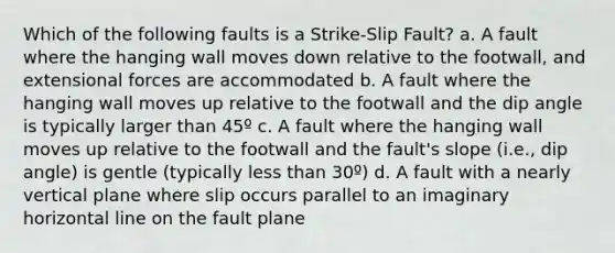 Which of the following faults is a Strike-Slip Fault? a. A fault where the hanging wall moves down relative to the footwall, and extensional forces are accommodated b. A fault where the hanging wall moves up relative to the footwall and the dip angle is typically larger than 45º c. A fault where the hanging wall moves up relative to the footwall and the fault's slope (i.e., dip angle) is gentle (typically less than 30º) d. A fault with a nearly vertical plane where slip occurs parallel to an imaginary horizontal line on the fault plane